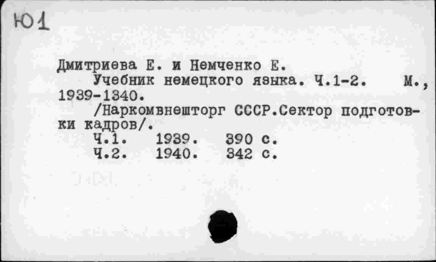 ﻿Ю1
Дмитриева Е. и Немченко Е.
Учебник немецкого языка. 4.1-2.	М.,
1939-1340.
/Наркомвнешторг СССР.Сектор подготовки кадров/.
4.1.	1939.	390 с.
4.2.	1940.	342 с.